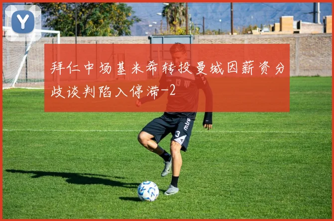 拜仁中场基米希转投曼城因薪资分歧谈判陷入停滞