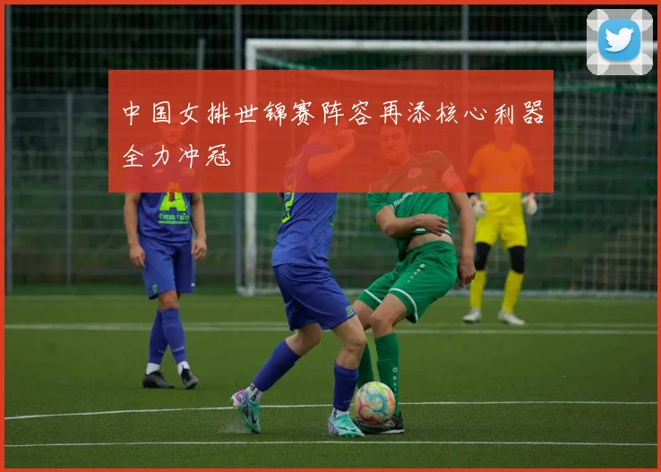 中国女排世锦赛阵容再添核心利器全力冲冠