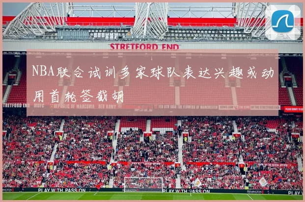 NBA联合试训多家球队表达兴趣或动用首轮签截胡