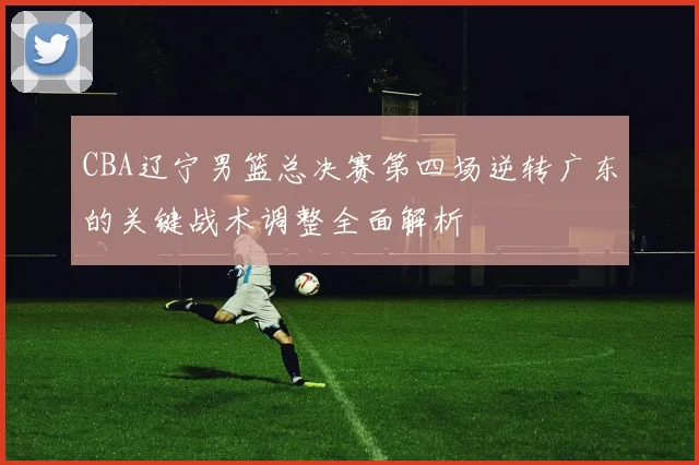 CBA辽宁男篮总决赛第四场逆转广东的关键战术调整全面解析