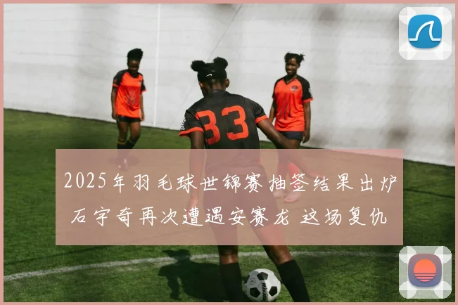 2025年羽毛球世锦赛抽签结果出炉 石宇奇再次遭遇安赛龙 这场复仇之战将决定一个时代的走向 深度前瞻