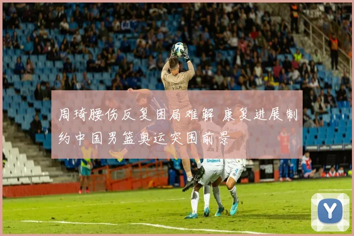 周琦腰伤反复困局难解 康复进展制约中国男篮奥运突围前景