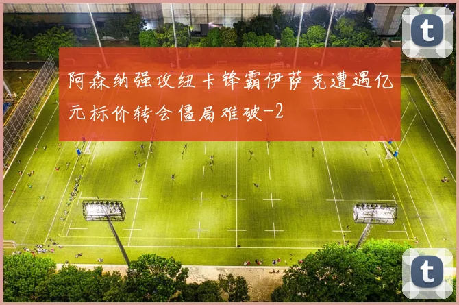 阿森纳强攻纽卡锋霸伊萨克遭遇亿元标价转会僵局难破