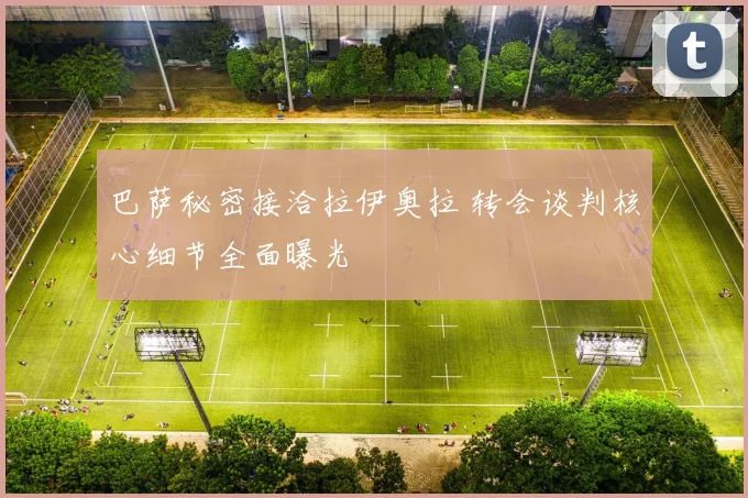 巴萨秘密接洽拉伊奥拉 转会谈判核心细节全面曝光