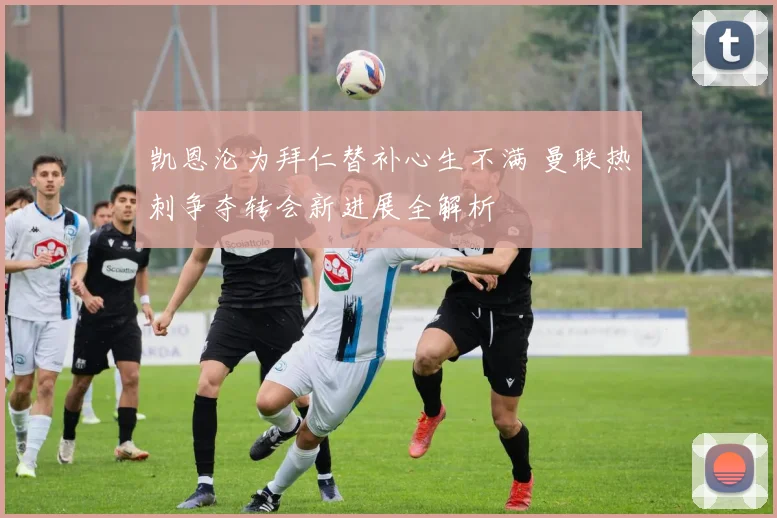 凯恩沦为拜仁替补心生不满 曼联热刺争夺转会新进展全解析