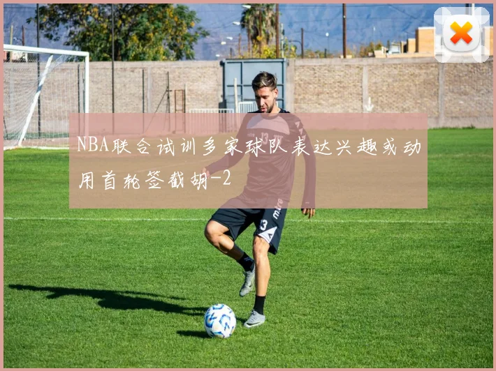 NBA联合试训多家球队表达兴趣或动用首轮签截胡