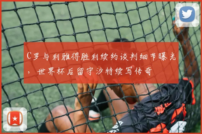 C罗与利雅得胜利续约谈判细节曝光，世界杯后留守沙特续写传奇