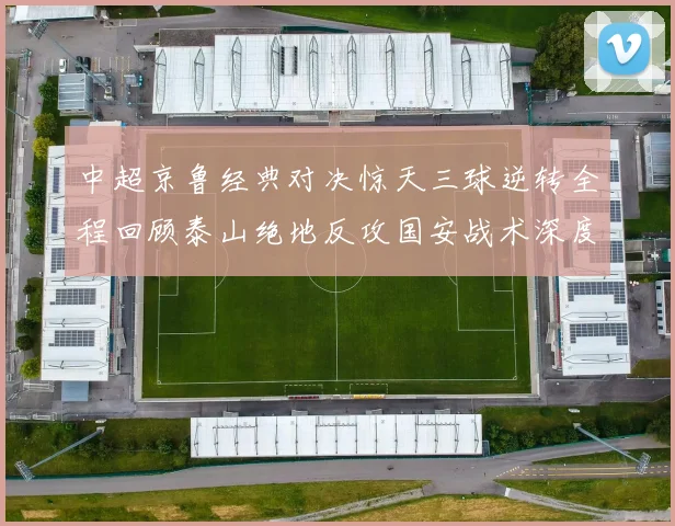 中超京鲁经典对决惊天三球逆转全程回顾泰山绝地反攻国安战术深度复盘报告