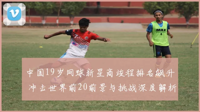 中国19岁网球新星商竣程排名飙升 冲击世界前20前景与挑战深度解析