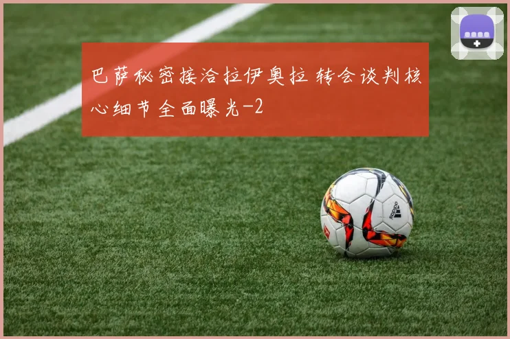 巴萨秘密接洽拉伊奥拉 转会谈判核心细节全面曝光