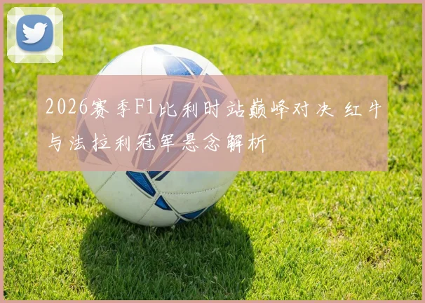 2026赛季F1比利时站巅峰对决 红牛与法拉利冠军悬念解析